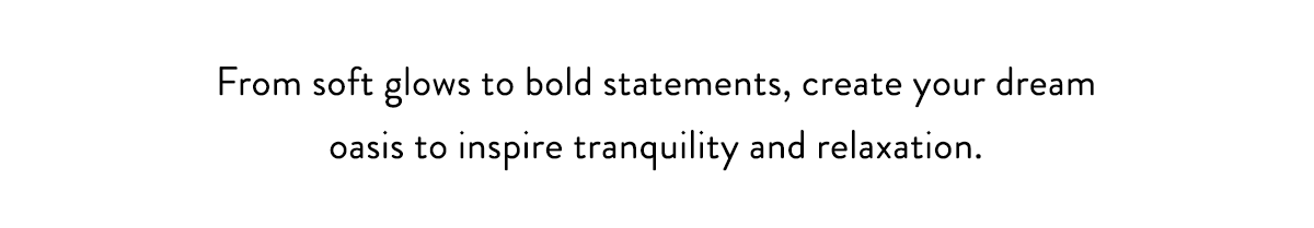 From soft glows to bold statements, create your dream oasis to inspire tranquility and relaxation. 